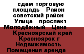 сдам торговую площадь › Район ­ советский район › Улица ­ проспект Молодёжный › Цена ­ 500 - Красноярский край, Красноярск г. Недвижимость » Помещения аренда   . Красноярский край,Красноярск г.